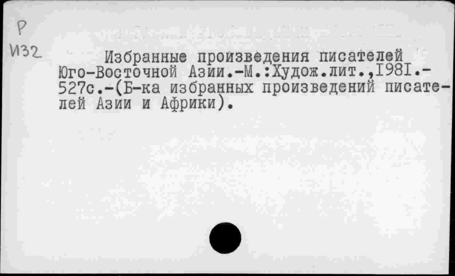 ﻿?
Избранные произведения писателей Юго-Восточной Азии.-М.:Худож.лит.,1981.-527с.-(Б-ка избранных произведений писате лей Азии и Африки).